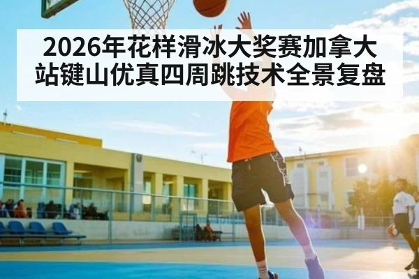 2026年花样滑冰大奖赛加拿大站键山优真四周跳技术全景复盘