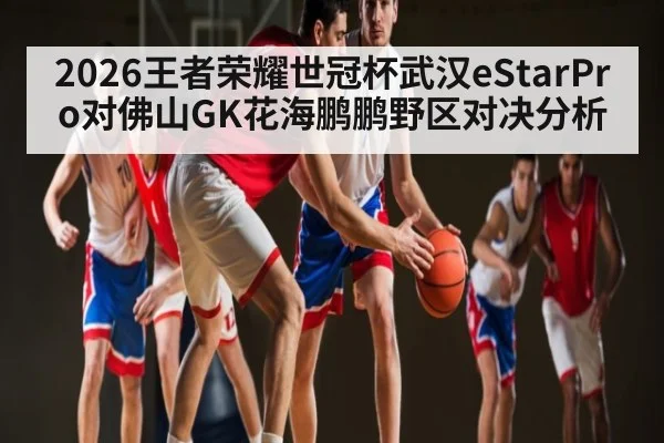 2026王者荣耀世冠杯武汉eStarPro对佛山GK花海鹏鹏野区对决分析
